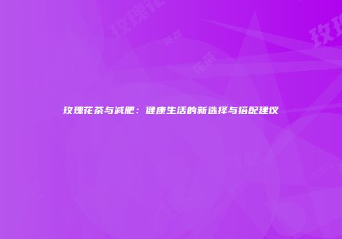 玫瑰花茶与减肥：健康生活的新选择与搭配建议