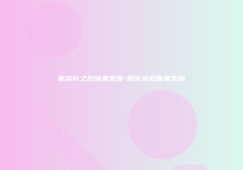 喝茶叶之后嘴里发酸-喝完茶后嘴里发酸
