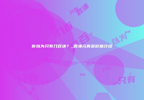你以为只有几百块？_霞浦元宵茶价格介绍