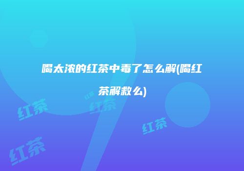 喝太浓的红茶中毒了怎么解(喝红茶解救么)