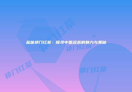 品味祁门红茶：探寻中国名茶的魅力与奥秘