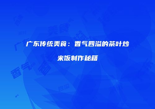 广东传统美食：香气四溢的茶叶炒米饭制作秘籍