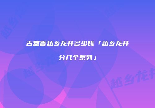 古堂香越乡龙井多少钱「越乡龙井分几个系列」