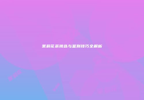 茉莉花茶挑选与鉴别技巧全解析
