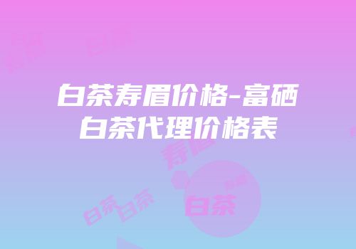 白茶寿眉价格-富硒白茶代理价格表