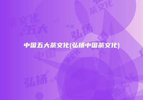 中国五大茶文化(弘扬中国茶文化)