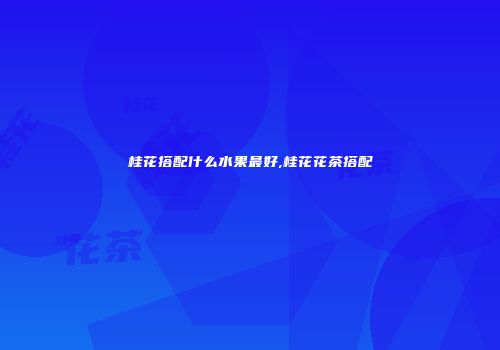 桂花搭配什么水果最好,桂花花茶搭配