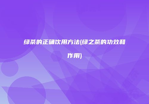 绿茶的正确饮用方法(绿之茶的功效和作用)