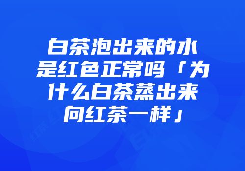 白茶泡出来的水是红色正常吗「为什么白茶蒸出来向红茶一样」