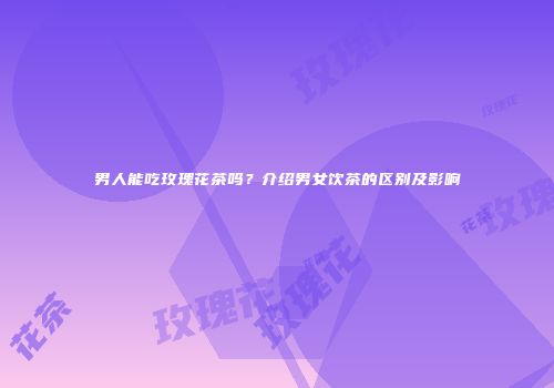 男人能吃玫瑰花茶吗？介绍男女饮茶的区别及影响
