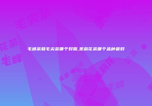 毛峰茶和毛尖茶哪个好喝,茉莉花茶哪个品种最好
