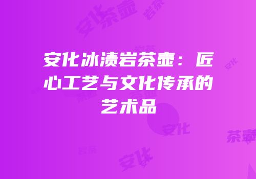 安化冰渍岩茶壶：匠心工艺与文化传承的艺术品