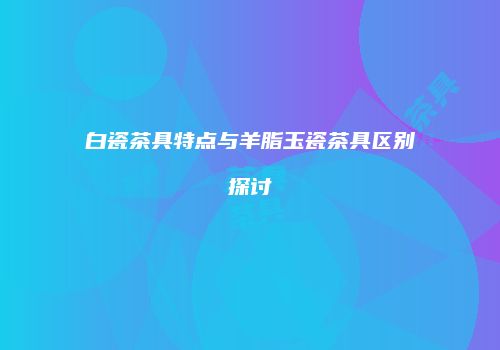 白瓷茶具特点与羊脂玉瓷茶具区别探讨
