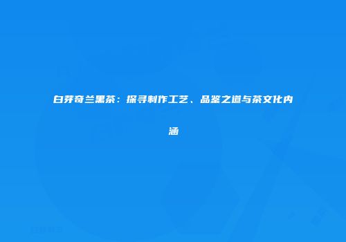 白芽奇兰黑茶：探寻制作工艺、品鉴之道与茶文化内涵