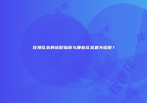 玫瑰花茶的搭配指南与哪些花茶最为搭配？