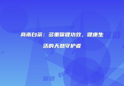 商南白茶：多重保健功效，健康生活的天然守护者