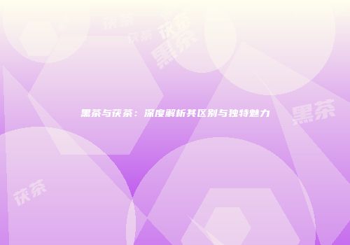 黑茶与茯茶：深度解析其区别与独特魅力