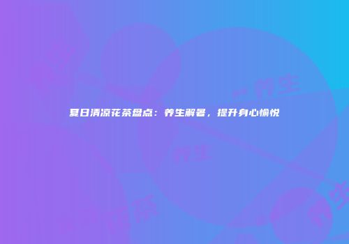 夏日清凉花茶盘点：养生解暑，提升身心愉悦