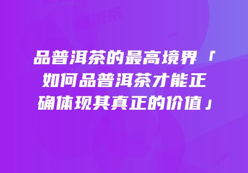 品普洱茶的最高境界「如何品普洱茶才能正确体现其真正的价值」