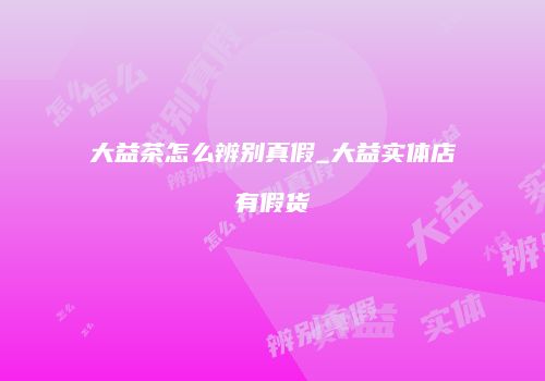 大益茶怎么辨别真假_大益实体店有假货