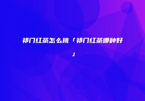 祁门红茶怎么挑「祁门红茶哪种好」