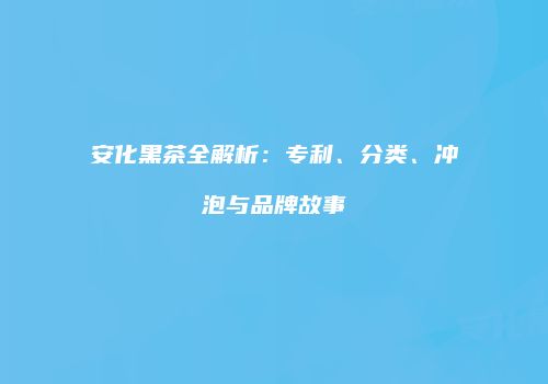 安化黑茶全解析：专利、分类、冲泡与品牌故事