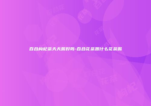 百合枸杞茶天天喝好吗-百合花茶跟什么花茶喝