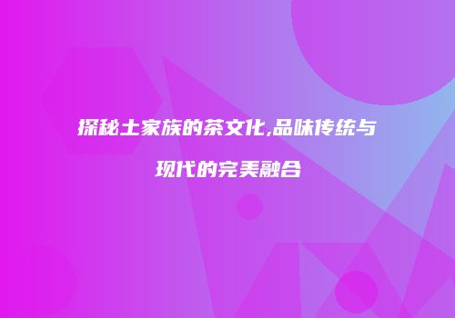 探秘土家族的茶文化,品味传统与现代的完美融合