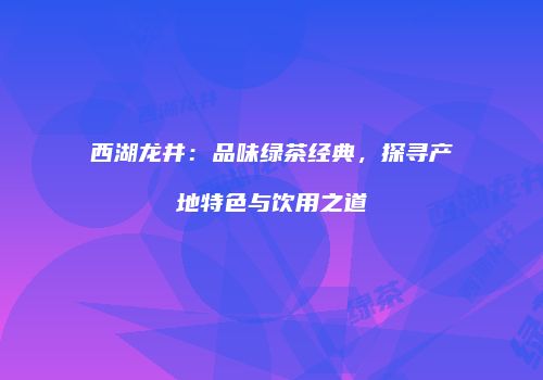 西湖龙井：品味绿茶经典，探寻产地特色与饮用之道