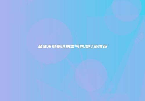 品味不可错过的香气四溢红茶推荐