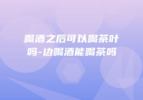 喝酒之后可以喝茶叶吗-边喝酒能喝茶吗