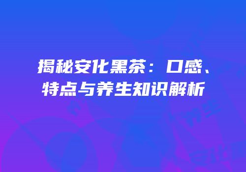 揭秘安化黑茶：口感、特点与养生知识解析