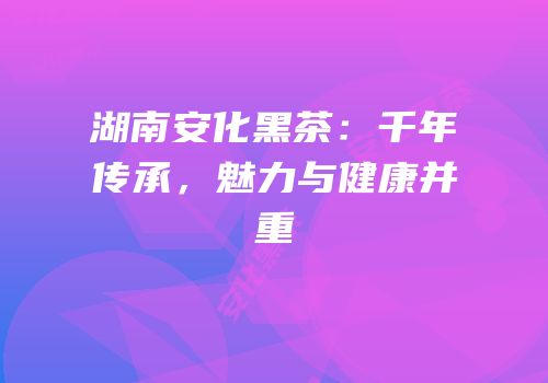 湖南安化黑茶：千年传承，魅力与健康并重