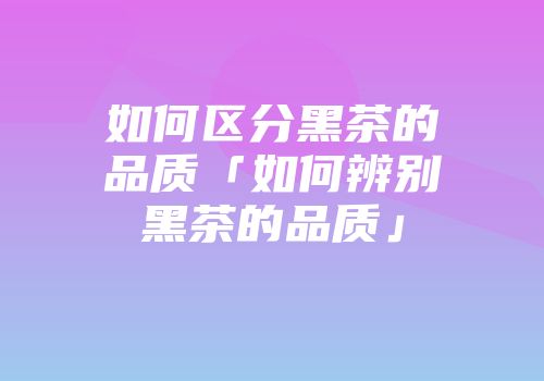 如何区分黑茶的品质「如何辨别黑茶的品质」
