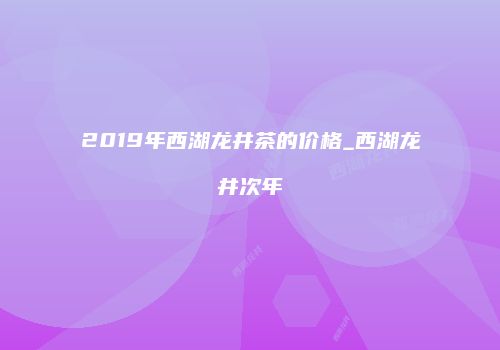 2019年西湖龙井茶的价格_西湖龙井次年