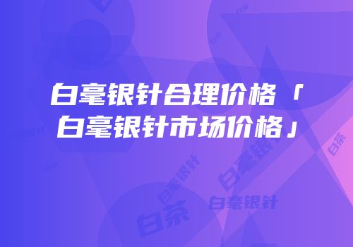 白毫银针合理价格「白毫银针市场价格」