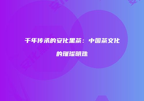 千年传承的安化黑茶：中国茶文化的璀璨明珠