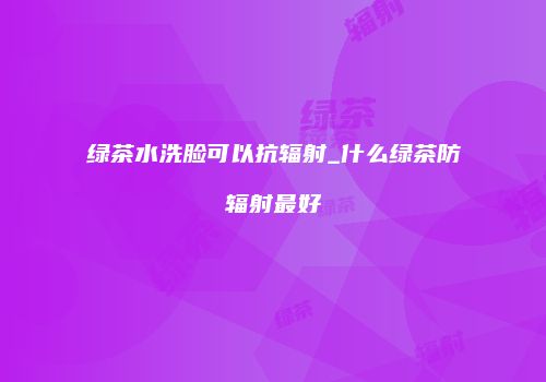 绿茶水洗脸可以抗辐射_什么绿茶防辐射最好