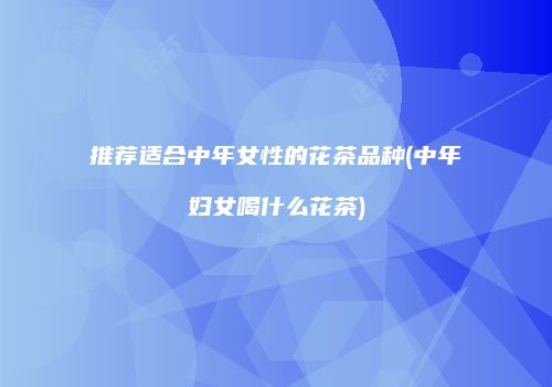 推荐适合中年女性的花茶品种(中年妇女喝什么花茶)
