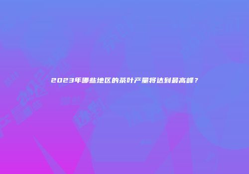 2023年哪些地区的茶叶产量将达到最高峰？