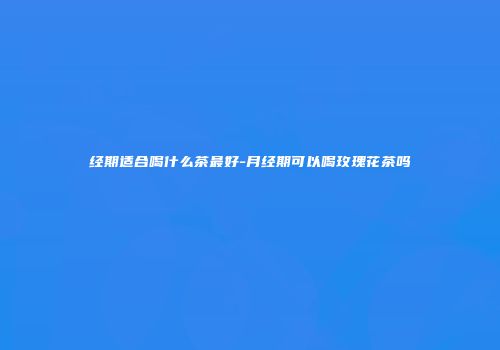 经期适合喝什么茶最好-月经期可以喝玫瑰花茶吗