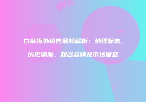 白茶海外销售品牌解析：地理标志、历史渊源、知名品牌及市场困惑