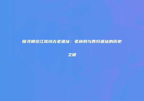 探寻澜沧江流域古老遗址：老榜洞与西归遗址的历史之谜