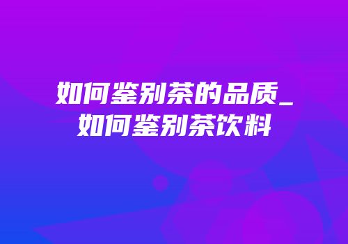 如何鉴别茶的品质_如何鉴别茶饮料
