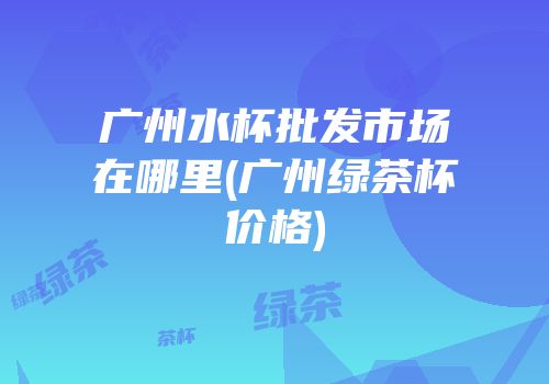 广州水杯批发市场在哪里(广州绿茶杯价格)