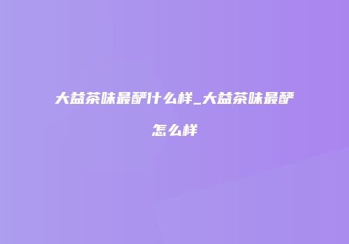 大益茶味最酽什么样_大益茶味最酽怎么样