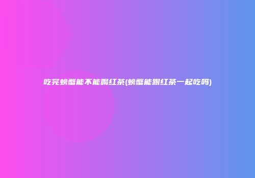 吃完螃蟹能不能喝红茶(螃蟹能跟红茶一起吃吗)