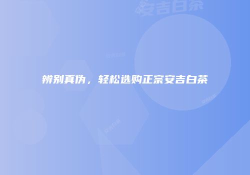 辨别真伪，轻松选购正宗安吉白茶