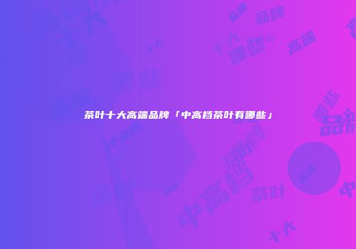 茶叶十大高端品牌「中高档茶叶有哪些」