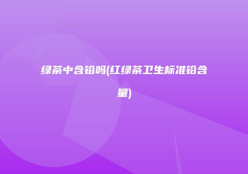 绿茶中含铅吗(红绿茶卫生标准铅含量)
